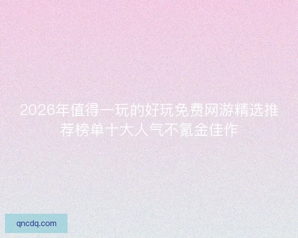 2026年值得一玩的好玩免费网游精选推荐榜单十大人气不氪金佳作 2026年值得一玩的好玩免费网游精选推荐榜单十大人气不氪金佳作