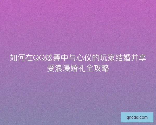 如何在QQ炫舞中与心仪的玩家结婚并享受浪漫婚礼全攻略