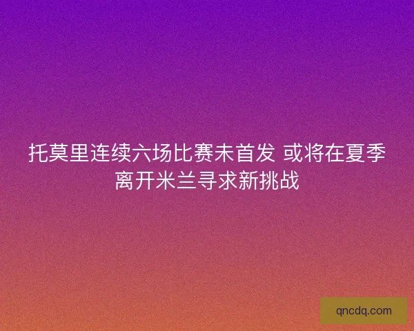 托莫里连续六场比赛未首发 或将在夏季离开米兰寻求新挑战