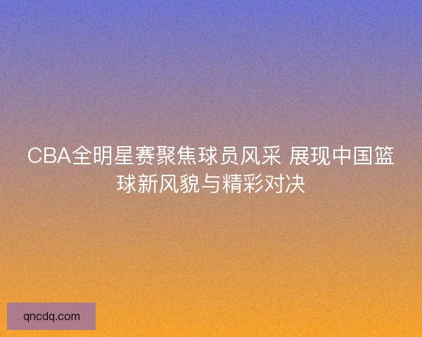 CBA全明星赛聚焦球员风采 展现中国篮球新风貌与精彩对决
