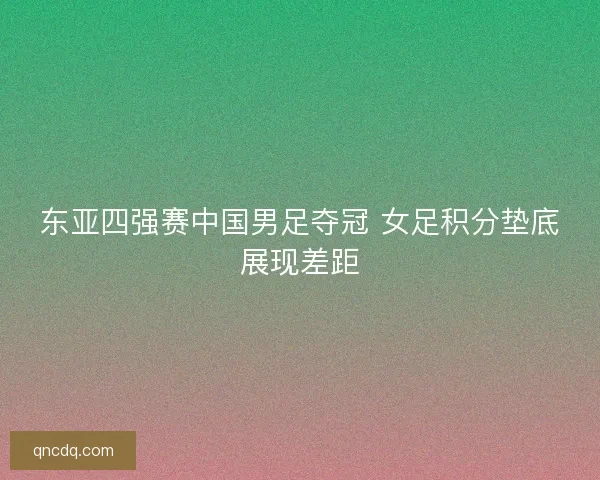东亚四强赛中国男足夺冠 女足积分垫底展现差距 东亚四强赛中国男足夺冠 女足积分垫底展现差距