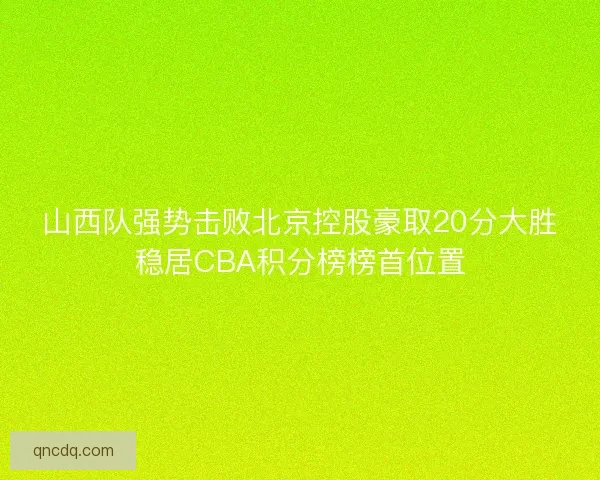 山西队强势击败北京控股豪取20分大胜稳居CBA积分榜榜首位置 山西队强势击败北京控股豪取20分大胜稳居CBA积分榜榜首位置