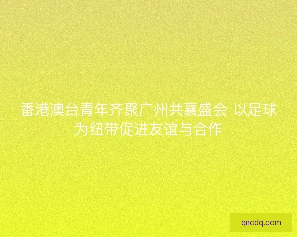 番港澳台青年齐聚广州共襄盛会 以足球为纽带促进友谊与合作