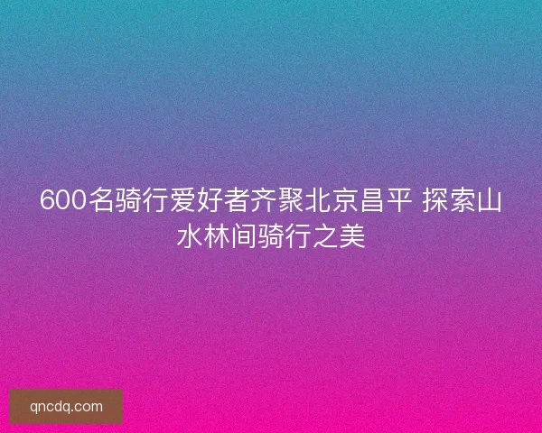 600名骑行爱好者齐聚北京昌平 探索山水林间骑行之美