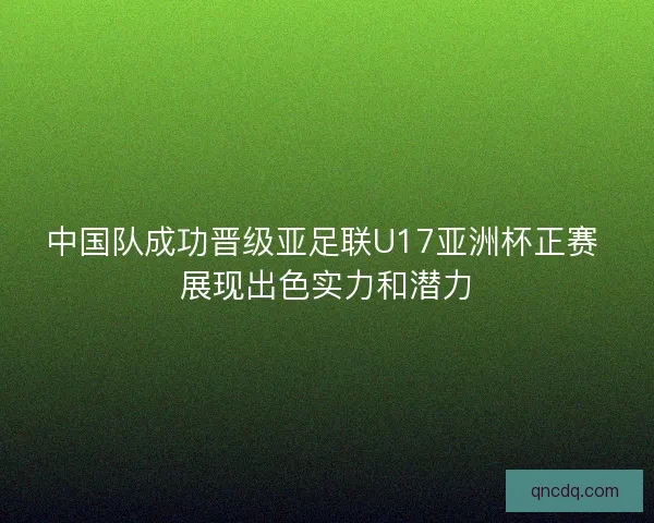 中国队成功晋级亚足联U17亚洲杯正赛 展现出色实力和潜力