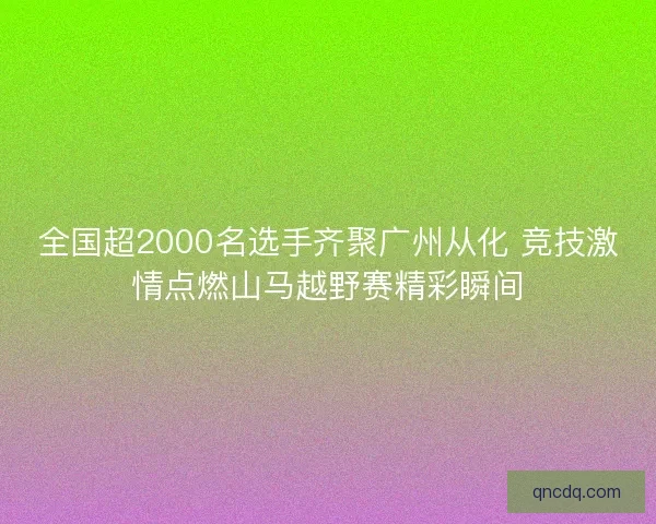 全国超2000名选手齐聚广州从化 竞技激情点燃山马越野赛精彩瞬间