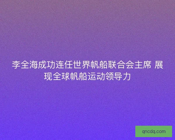 李全海成功连任世界帆船联合会主席 展现全球帆船运动领导力 李全海成功连任世界帆船联合会主席 展现全球帆船运动领导力