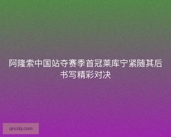 阿隆索中国站夺赛季首冠莱库宁紧随其后书写精彩对决 阿隆索中国站夺赛季首冠莱库宁紧随其后书写精彩对决
