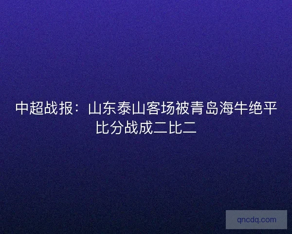 中超战报:山东泰山客场被青岛海牛绝平比分战成二比二 中超战报:山东泰山客场被青岛海牛绝平比分战成二比二