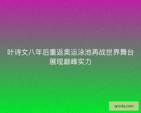 叶诗文八年后重返奥运泳池再战世界舞台展现巅峰实力