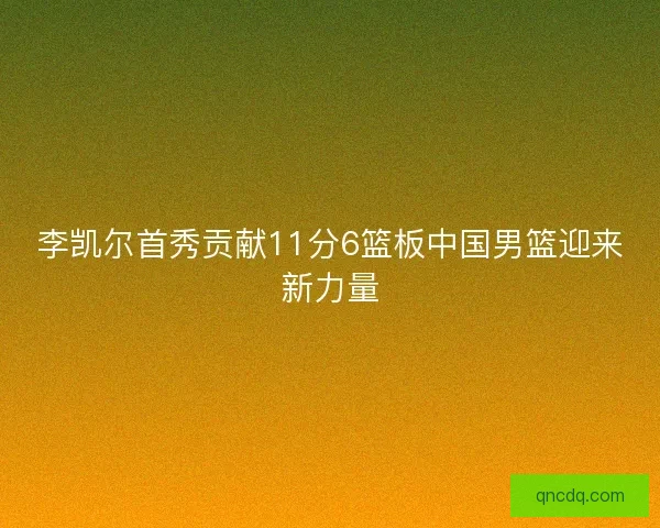 李凯尔首秀贡献11分6篮板中国男篮迎来新力量