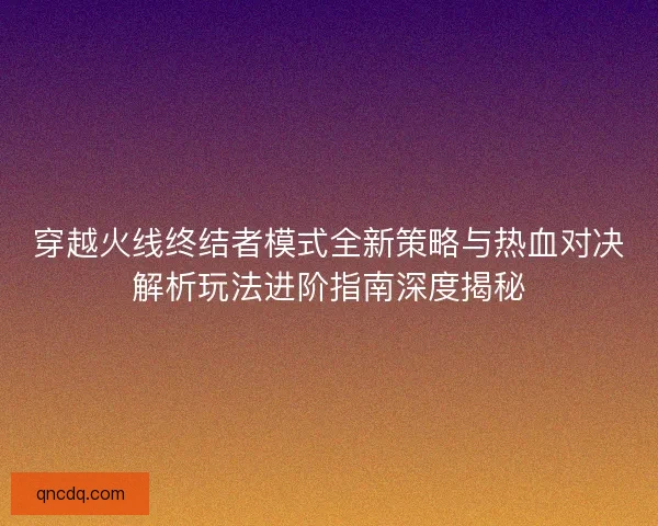 穿越火线终结者模式全新策略与热血对决解析玩法进阶指南深度揭秘