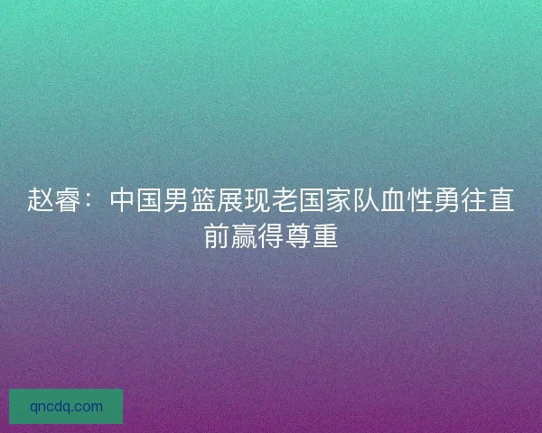 赵睿:中国男篮展现老国家队血性勇往直前赢得尊重 赵睿:中国男篮展现老国家队血性勇往直前赢得尊重