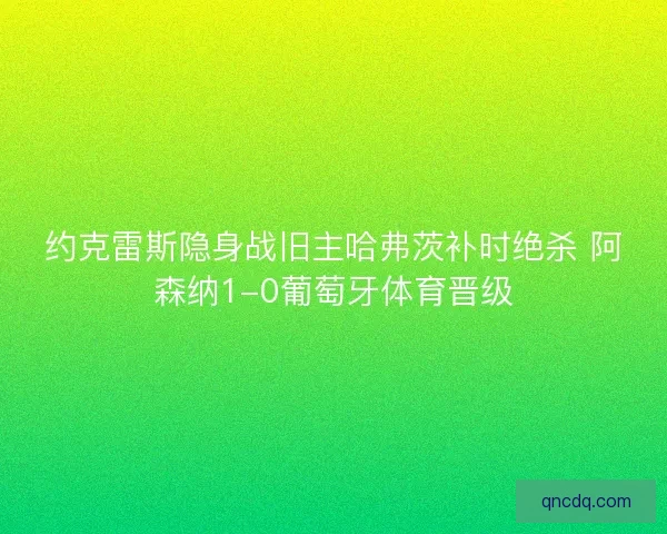 约克雷斯隐身战旧主哈弗茨补时绝杀 阿森纳1-0葡萄牙体育晋级 约克雷斯隐身战旧主哈弗茨补时绝杀 阿森纳1-0葡萄牙体育晋级