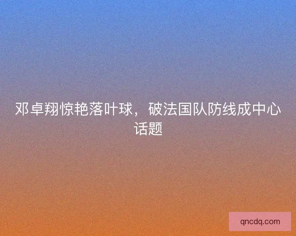 邓卓翔惊艳落叶球,破法国队防线成中心话题 邓卓翔惊艳落叶球,破法国队防线成中心话题