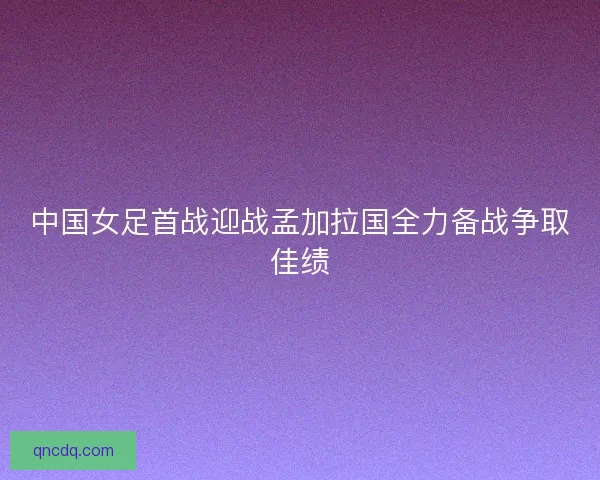 中国女足首战迎战孟加拉国全力备战争取佳绩