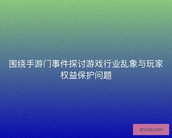 围绕手游门事件探讨游戏行业乱象与玩家权益保护问题 围绕手游门事件探讨游戏行业乱象与玩家权益保护问题