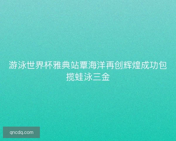 游泳世界杯雅典站覃海洋再创辉煌成功包揽蛙泳三金