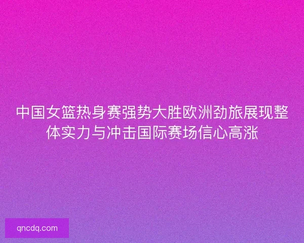 中国女篮热身赛强势大胜欧洲劲旅展现整体实力与冲击国际赛场信心高涨 中国女篮热身赛强势大胜欧洲劲旅展现整体实力与冲击国际赛场信心高涨