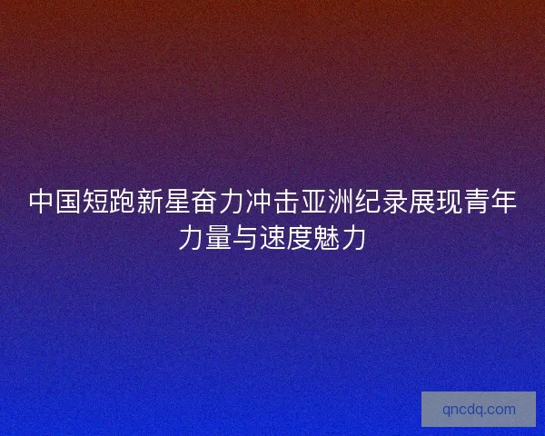 中国短跑新星奋力冲击亚洲纪录展现青年力量与速度魅力